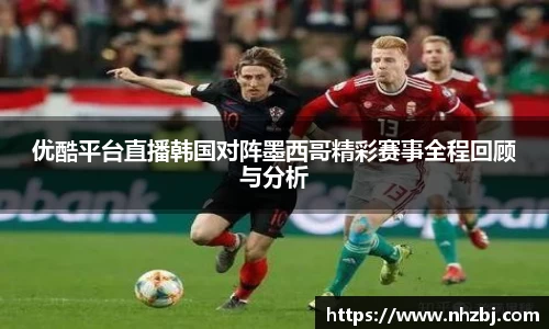 优酷平台直播韩国对阵墨西哥精彩赛事全程回顾与分析