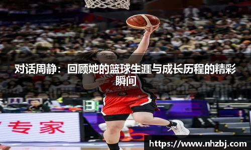 对话周静：回顾她的篮球生涯与成长历程的精彩瞬间